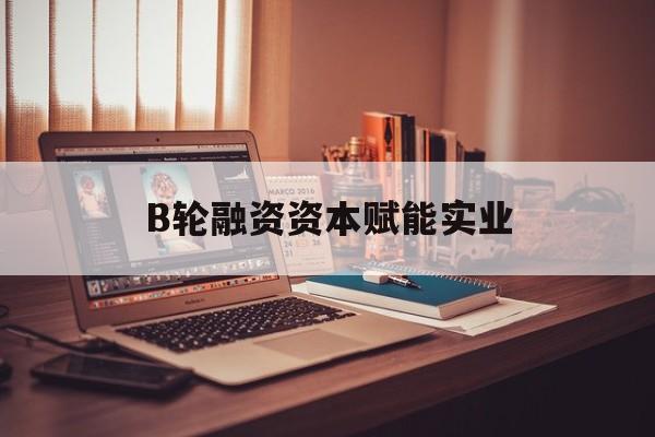 朝阳市B轮融资资本赋能实业(b轮融资公司值得工作吗)